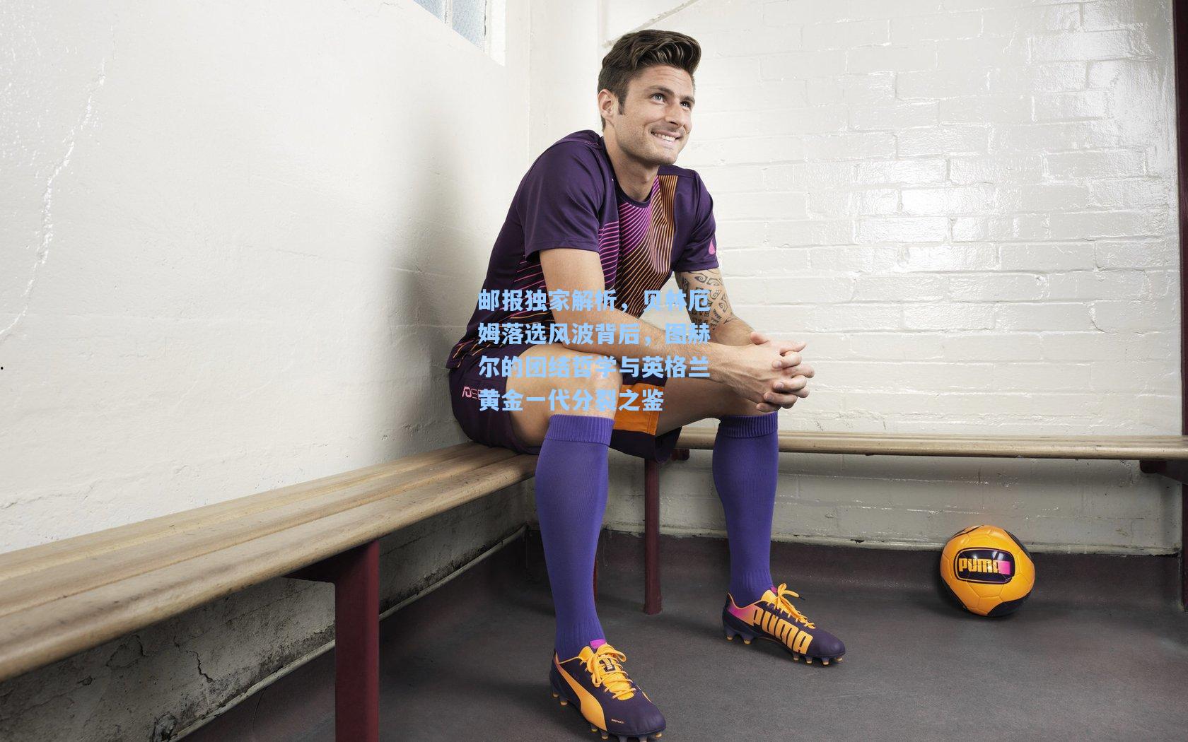 ayx-邮报独家解析，贝林厄姆落选风波背后，图赫尔的团结哲学与英格兰黄金一代分裂之鉴