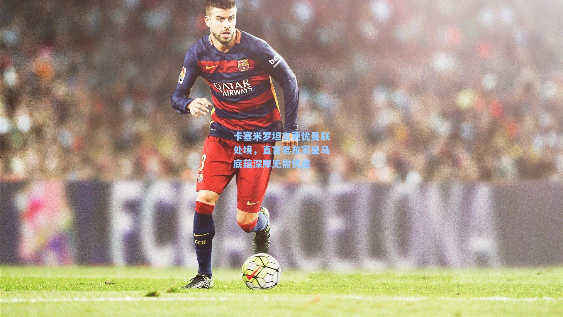 卡塞米罗坦言更忧曼联处境，直言老东家皇马底蕴深厚无需忧虑