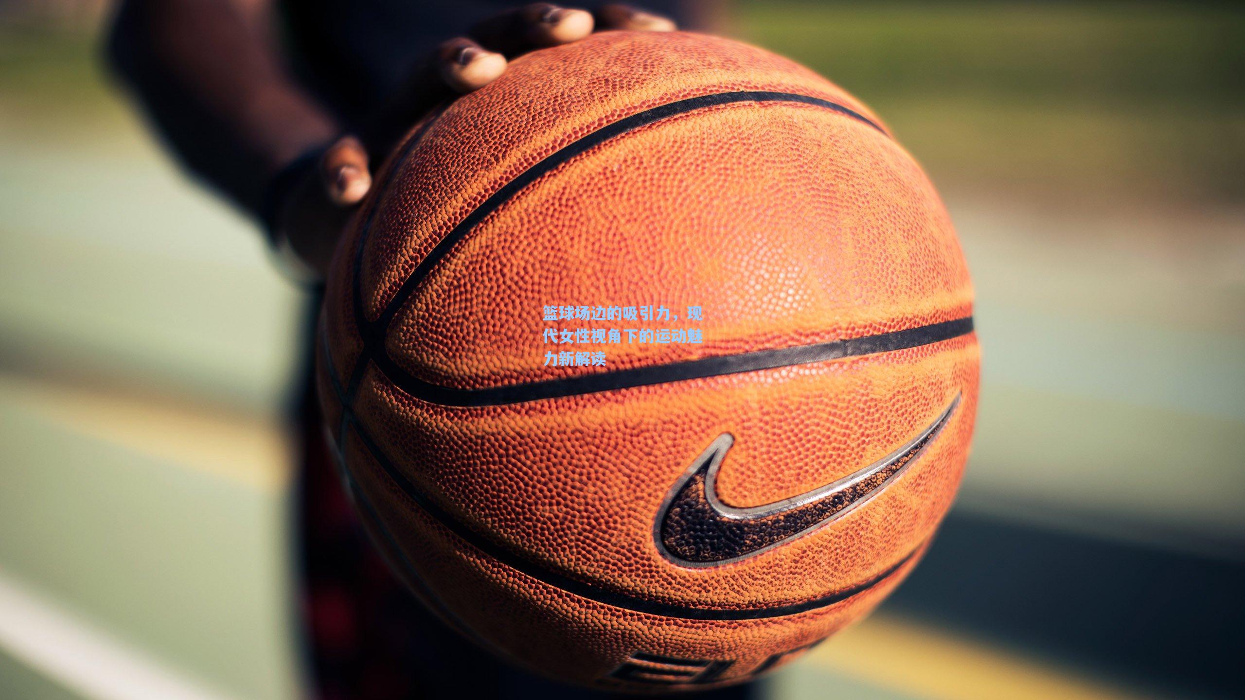 篮球场边的吸引力，现代女性视角下的运动魅力新解读